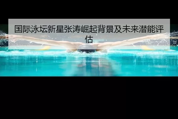 国际泳坛新星张涛崛起背景及未来潜能评估